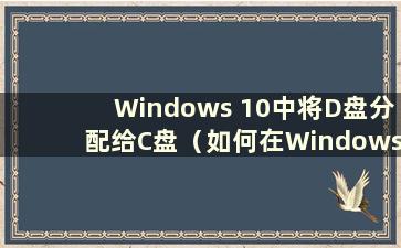 Windows 10中将D盘分配给C盘（如何在Windows 10中将D盘空间分配给C盘）